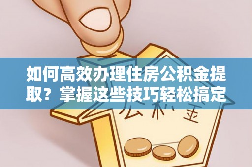 茶陵如何高效办理住房公积金提取？掌握这些技巧轻松搞定