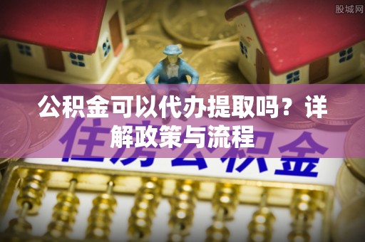 茶陵公积金可以代办提取吗？详解政策与流程