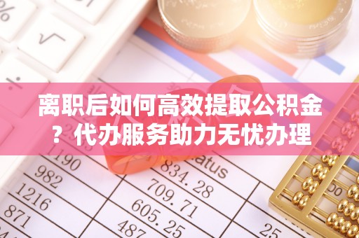 茶陵离职后如何高效提取公积金？代办服务助力无忧办理