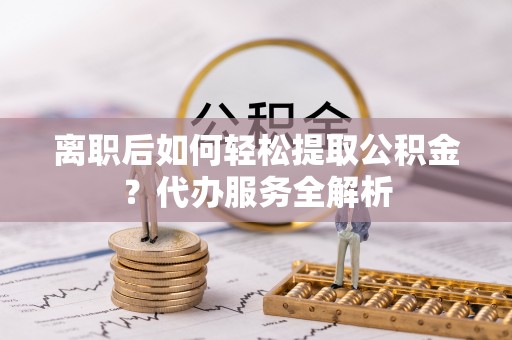 茶陵离职后如何轻松提取公积金？代办服务全解析