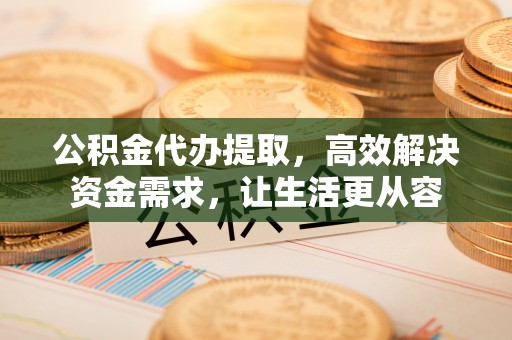 茶陵公积金代办提取，高效解决资金需求，让生活更从容