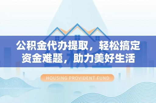 茶陵公积金代办提取，轻松搞定资金难题，助力美好生活