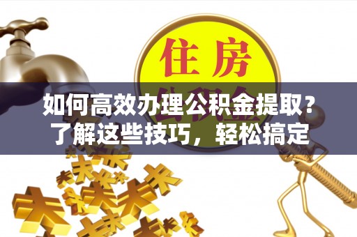 茶陵如何高效办理公积金提取？了解这些技巧，轻松搞定