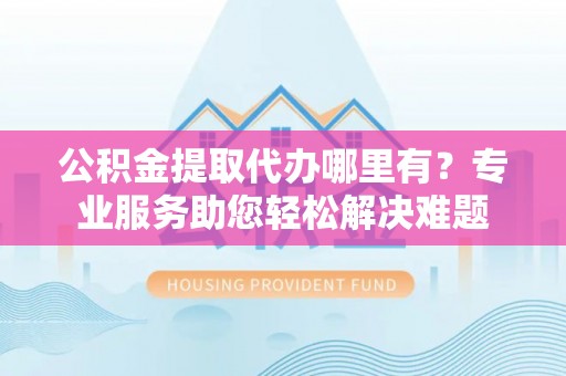 茶陵公积金提取代办哪里有？专业服务助您轻松解决难题