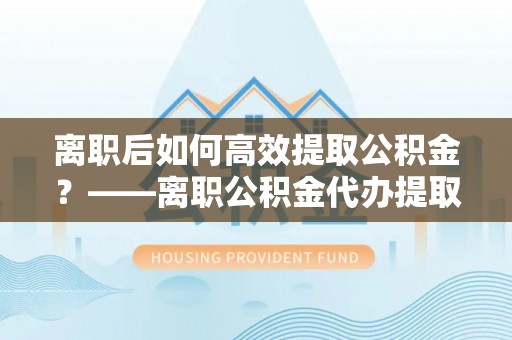 茶陵离职后如何高效提取公积金？——离职公积金代办提取全流程解析