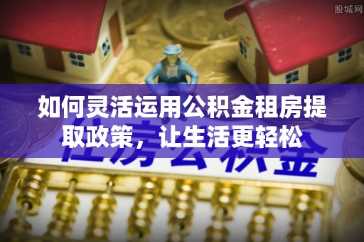 茶陵如何灵活运用公积金租房提取政策，让生活更轻松