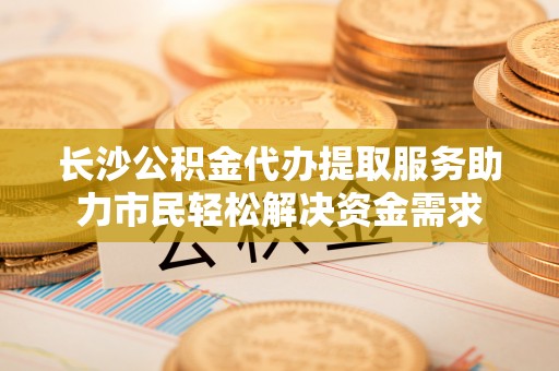 茶陵长沙公积金代办提取服务助力市民轻松解决资金需求