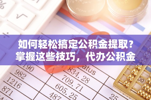 茶陵如何轻松搞定公积金提取？掌握这些技巧，代办公积金提取更高效