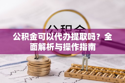 茶陵公积金可以代办提取吗？全面解析与操作指南