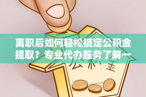 茶陵离职后如何轻松搞定公积金提取？专业代办服务了解一下