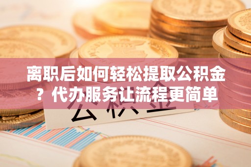 茶陵离职后如何轻松提取公积金？代办服务让流程更简单