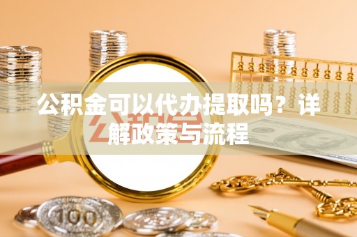 茶陵公积金可以代办提取吗？详解政策与流程