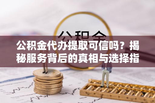 茶陵公积金代办提取可信吗？揭秘服务背后的真相与选择指南