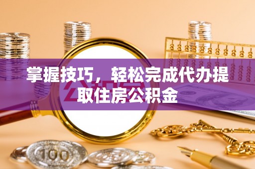 茶陵掌握技巧，轻松完成代办提取住房公积金