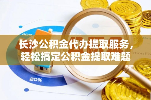 茶陵长沙公积金代办提取服务，轻松搞定公积金提取难题