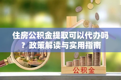 茶陵住房公积金提取可以代办吗？政策解读与实用指南