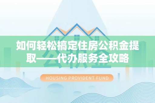 茶陵如何轻松搞定住房公积金提取——代办服务全攻略