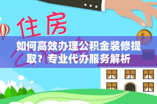 茶陵如何高效办理公积金装修提取？专业代办服务解析