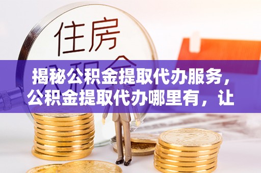 茶陵揭秘公积金提取代办服务，公积金提取代办哪里有，让你省时省心的解决方案