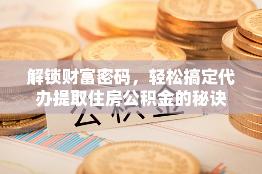 茶陵解锁财富密码，轻松搞定代办提取住房公积金的秘诀