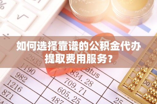 茶陵如何选择靠谱的公积金代办提取费用服务？
