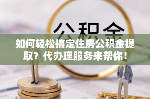 茶陵如何轻松搞定住房公积金提取？代办理服务来帮你！