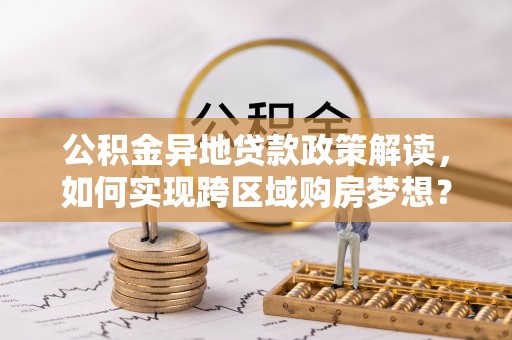 茶陵公积金异地贷款政策解读，如何实现跨区域购房梦想？
