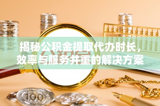 茶陵揭秘公积金提取代办时长，效率与服务并重的解决方案