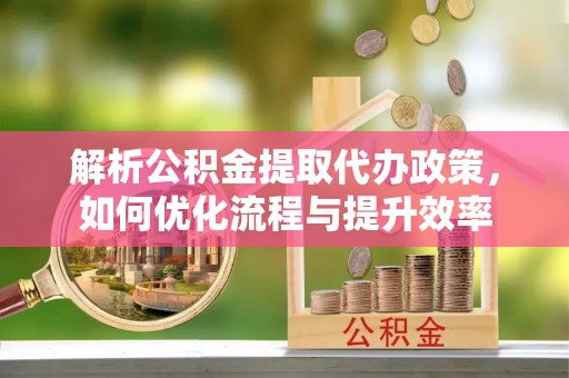 茶陵解析公积金提取代办政策，如何优化流程与提升效率