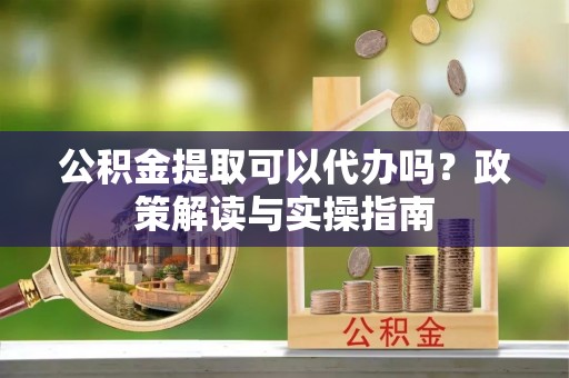 茶陵公积金提取可以代办吗？政策解读与实操指南
