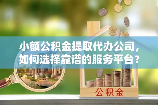茶陵小额公积金提取代办公司，如何选择靠谱的服务平台？