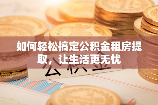 茶陵如何轻松搞定公积金租房提取，让生活更无忧