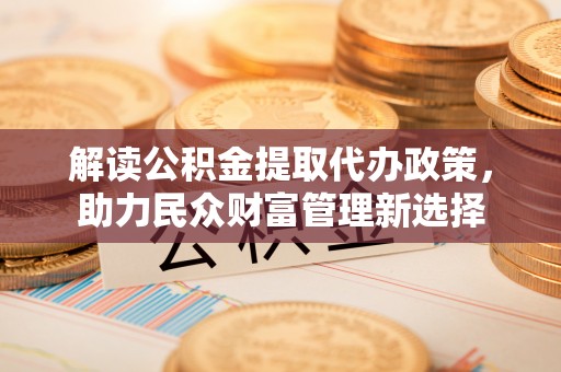 茶陵解读公积金提取代办政策，助力民众财富管理新选择