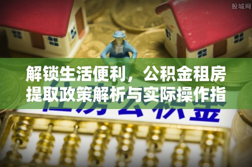 茶陵解锁生活便利，公积金租房提取政策解析与实际操作指南
