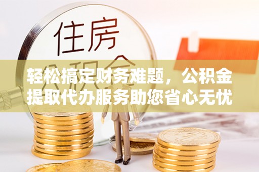 茶陵轻松搞定财务难题，公积金提取代办服务助您省心无忧