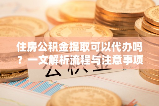 茶陵住房公积金提取可以代办吗？一文解析流程与注意事项