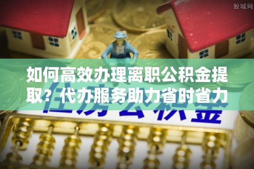 茶陵如何高效办理离职公积金提取？代办服务助力省时省力