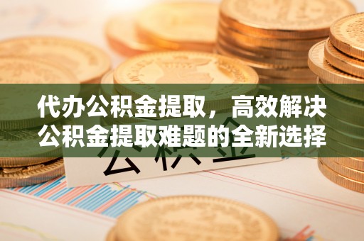 茶陵代办公积金提取，高效解决公积金提取难题的全新选择