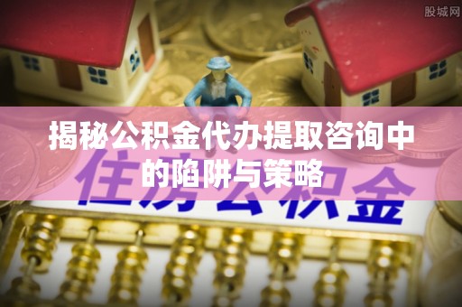 茶陵揭秘公积金代办提取咨询中的陷阱与策略