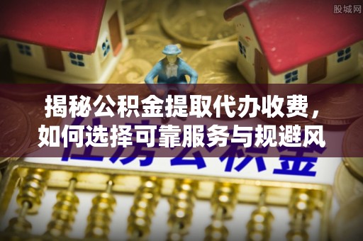 茶陵揭秘公积金提取代办收费，如何选择可靠服务与规避风险