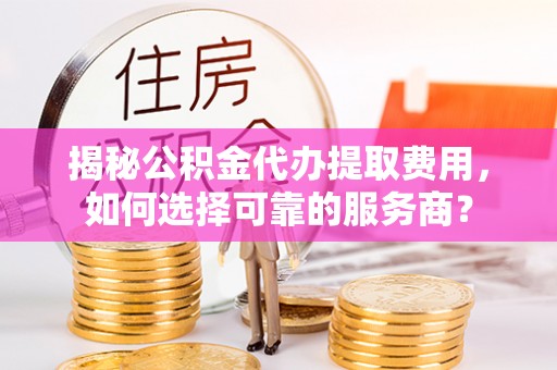 茶陵揭秘公积金代办提取费用，如何选择可靠的服务商？