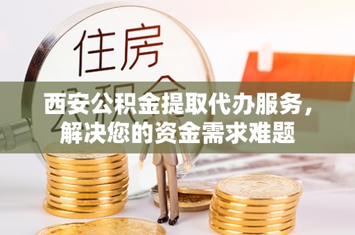 茶陵西安公积金提取代办服务，解决您的资金需求难题