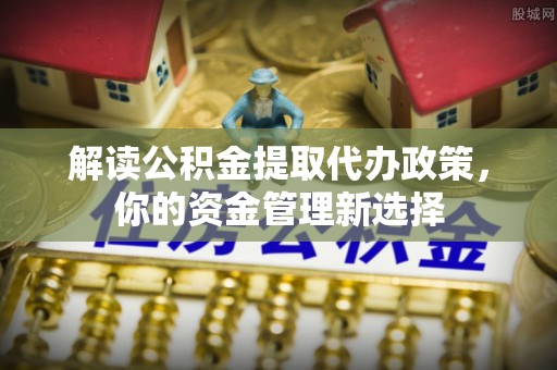 茶陵解读公积金提取代办政策，你的资金管理新选择