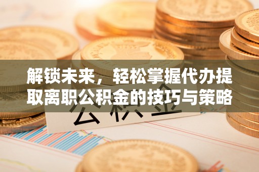 茶陵解锁未来，轻松掌握代办提取离职公积金的技巧与策略