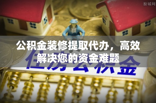 茶陵公积金装修提取代办，高效解决您的资金难题