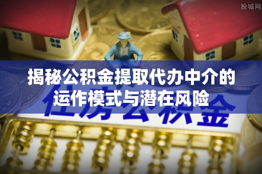 茶陵揭秘公积金提取代办中介的运作模式与潜在风险