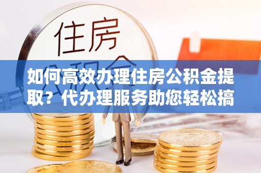 茶陵如何高效办理住房公积金提取？代办理服务助您轻松搞定