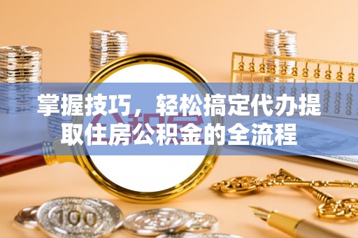 茶陵掌握技巧，轻松搞定代办提取住房公积金的全流程