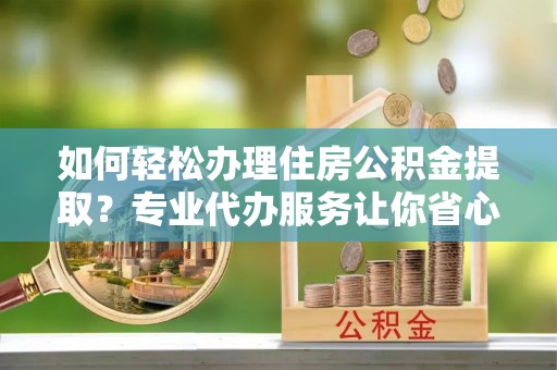 茶陵如何轻松办理住房公积金提取？专业代办服务让你省心无忧