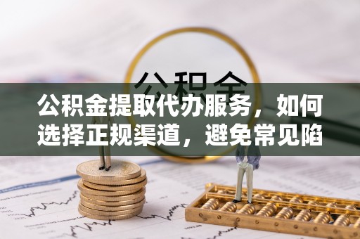 茶陵公积金提取代办服务，如何选择正规渠道，避免常见陷阱